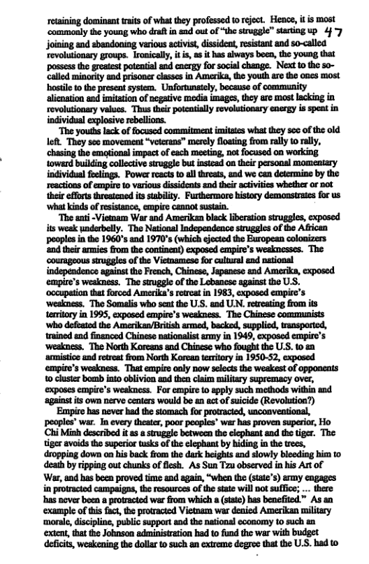 retaining dominant raits of what they professed to reject. Hence, it is most ‘commonly the young who draft in and out of “the struggle” starting up 4 joining and shandoning various activist, issideat, resistant and so-called ‘revolutionary groups. Ironically, it i, as it has always been, the young that ‘possess the greatest potential and energy for social change. Next to the so- called minority and prisoner classes in Amerika, the youth are the ones most hstile to the preseat system. Unfortunately, because of community alienation and imitation of negative media imagss, they arc most lacking in revolutionery values. Thus their poteatially revolutionary energy is spent in individual explosive rebellions. “The youths lack of focused commitment imitates what they s of the old left They see movement “veterans” merely flosting from rally o rally, ‘chasing the emotional impact of each meeting, not focused on working toward building collective struggle but instead on their personal momentary individual feelings. Power reacts to all threats, and we can determine by the reactions of empire to various dissidents and their activities whether or not their efforts threstened its stability. Furthermare history demonstrates for us ‘what kinds of resistance, empire cannot sustain. ‘The anti -Vietnam War and Amerikan bleck liberation struggles, exposed its weak underbelly. The National Independence struggles of the African peoples i the 1960°s and 1970’ (which ejected the European colonizers ‘and their armies from the continent) exposed empire’s weaknesses. The ‘courageous strugles of the Vietmamese for cltural and national independence against the French, Chinese, Japanese and Amerika, exposed ‘empire’s weakness. The struggle of the Lebanese against the U.S. ‘occupation that forced Amerika’s retreat in 1983, exposed empirc’s ‘wealness. The Somalis who seat the U.S. and UN. retreating from s temitory in 1995, exposed empire’s weskness. The Chinese communists ‘who defeated the Amerikan/British armed, backed, supplied, transportcd, trained and financed Chinese nationalist army in 1949, exposed empire’s ‘weakness. The North Koreans and Chinzse who fought the U.S. to an ‘amistice and retreat from North Korean territory in 1950-52, exposed empire’s weakness. That empire only now selects the weakest of opponents 0 cluster bomb into oblivien and then claim military supremacy over, ‘exposes empire’s weakness. For empire 1o apply such methods within and ‘against it own nerve centers would be an act of suicide (Revolution?) ‘Empire has never had the stomach for protracied, unconveational, peoples’ war. In every theater, poor peoples” war has proven superior, Ho Chi Minh described it 2 a struggle between the elephant and the tiger. The tiger avoids the superior tsks of the elephant by hiding in the trees, dropping down on his back from the dark heights and slowly bleeding him to death by ripping out chunks of flesh. As Sun Tzu observed in his Art of War, and has been proved time and again, “when the (state’s) army engages i protracted campaigns, the resources of the state will not suffice; ... there has never been a protracted war from which a (state) has benefited” As an example of this fact, the protracted Vietnam war denied Amerikan militery ‘moral, discipline, public support and the natianal economy to such an extent, that the Johnson administration had o fund the war with budget deficits, weakening the dollar o such an extreme degree that the U.S. had to